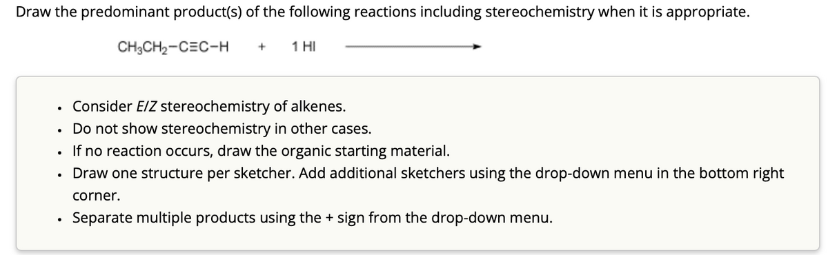 Draw the predominant product(s) of the following reactions including stereochemistry when it is appropriate.
CH3CH₂-CEC-H +
●
●
●
1 HI
Consider E/Z stereochemistry of alkenes.
Do not show stereochemistry in other cases.
If no reaction occurs, draw the organic starting material.
Draw one structure per sketcher. Add additional sketchers using the drop-down menu in the bottom right
corner.
Separate multiple products using the + sign from the drop-down menu.