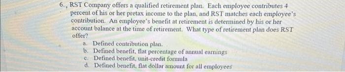 6., RST Company offers a qualified retirement plan. Each employee contributes 4
percent of his or her pretax income to the plan, and RST matches each employee's
contribution. An employee's benefit at retirement is determined by his or her
account balance at the time of retirement. What type of retirement plan does RST
offer?
a. Defined contribution plan.
b. Defined benefit, flat percentage of annual earnings
c. Defined benefit, unit-credit formula.
d. Defined benefit, flat dollar amount for all employees