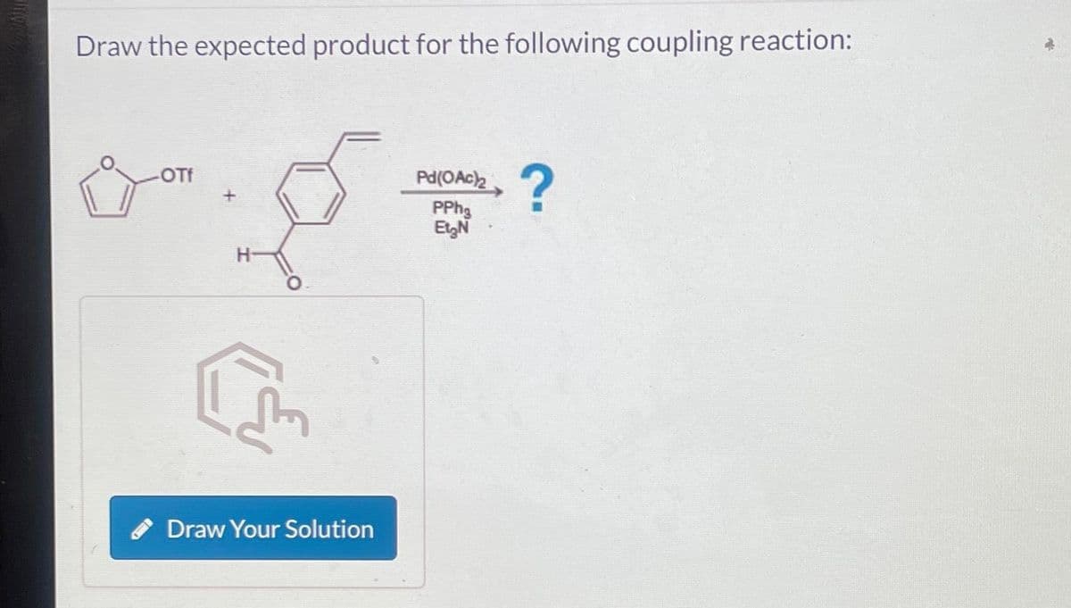 Draw the expected product for the following coupling reaction:
-OTf
H-
C
Draw Your Solution
Pd(OAc)2
PPhg
Et₂N
?