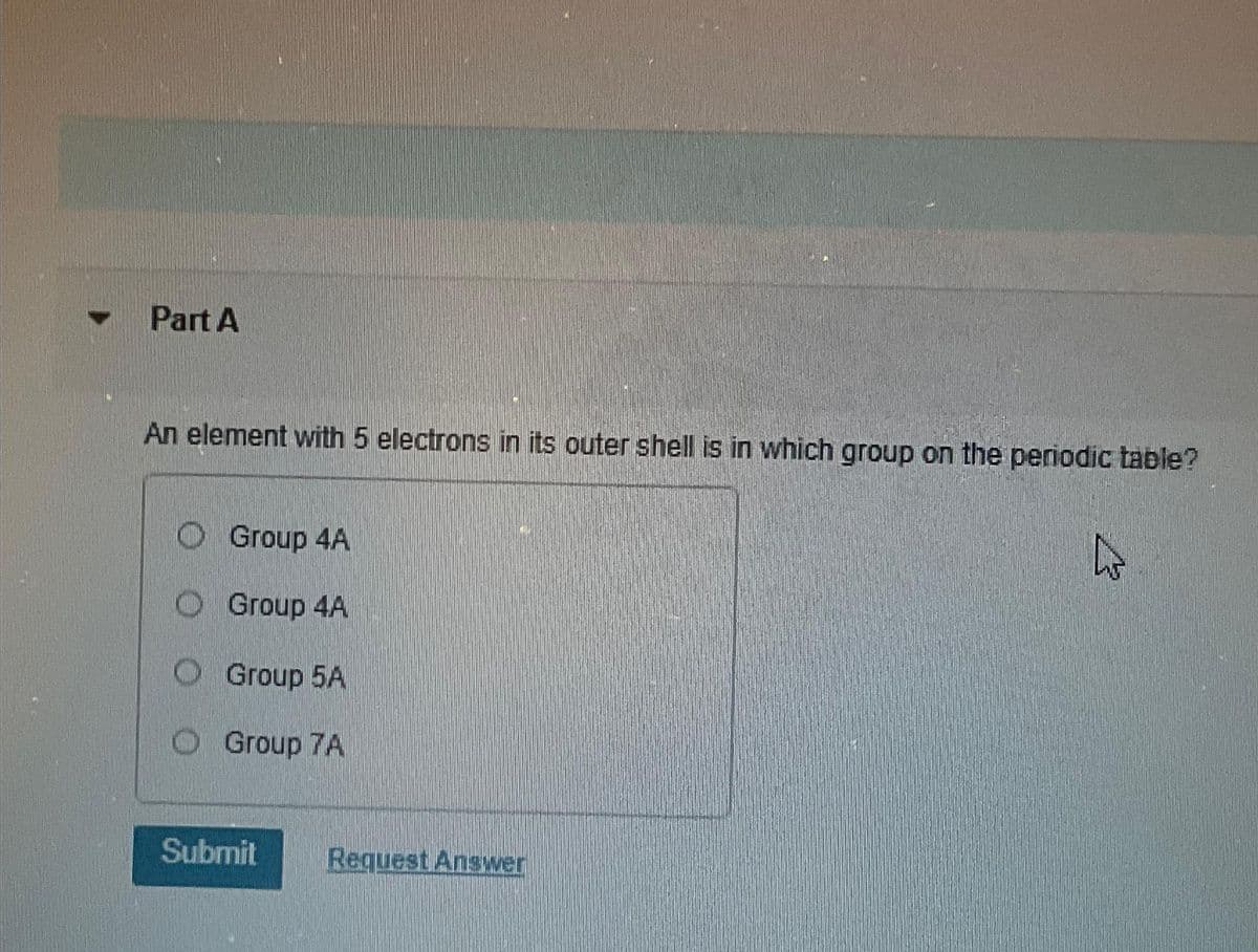 ▼
Part A
An element with 5 electrons in its outer shell is in which group on the periodic table?
Group 4A
Group 4A
O Group 5A
Group 7A
Submit
Request Answer