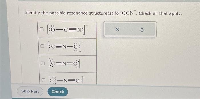 Identify the possible resonance structure(s) for OCN. Check all that apply.
Skip Part
0-C=N:]
[C=N-0
C=N=O
:C-NEO:
Check
X