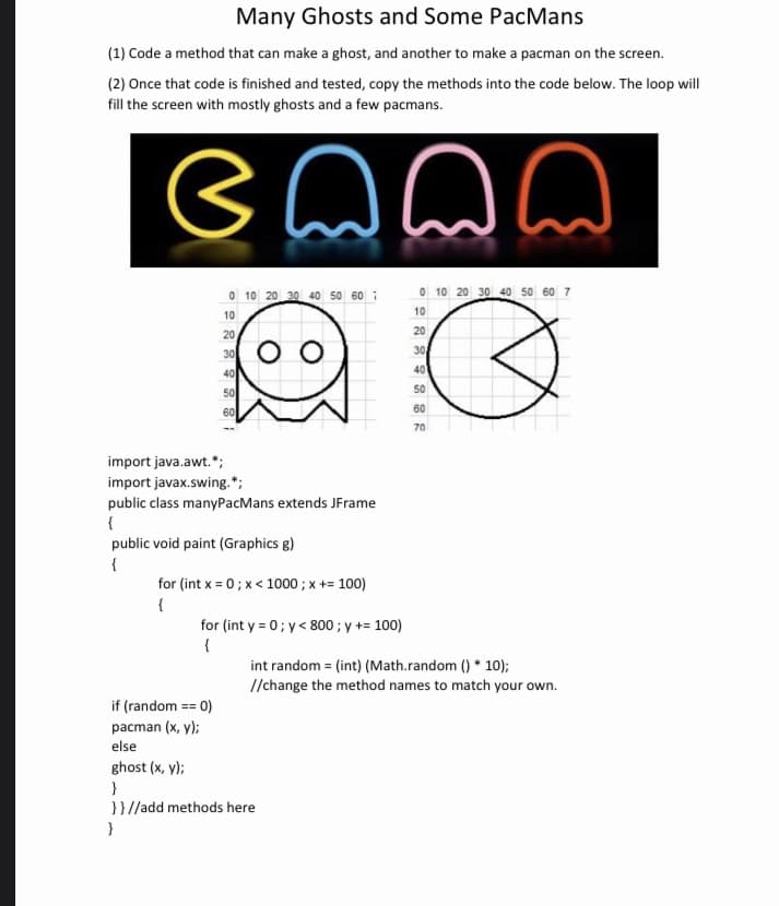 Many Ghosts and Some PacMans
(1) Code a method that can make a ghost, and another to make a pacman on the screen.
(2) Once that code is finished and tested, copy the methods into the code below. The loop will
fill the screen with mostly ghosts and a few pacmans.
emmm
0 10 20 30 40 50 60 7
10
20
30
40
50
60
OO
import java.awt.*;
import javax.swing.";
public class manyPacMans extends JFrame
{
public void paint (Graphics g)
{
for (int x=0; x< 1000 ; x += 100)
{
for (int y = 0; y< 800 ; y += 100)
{
0 10 20 30 40 50 60 7
10
20
if (random == 0)
pacman (x, y);
else
ghost (x, y);
}
}}//add methods here
}
30
40
50
60
70
int random = (int) (Math.random()* 10);
//change the method names to match your own.