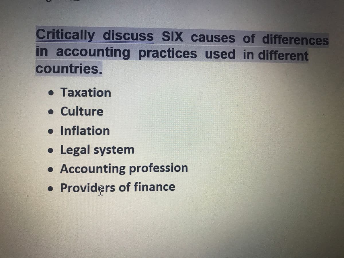 Critically discuss SIX causes of differences
in accounting practices used in different
countries.
• Taxation
•Culture
• Inflation
• Legal system
• Accounting profession
• Providers of finance
