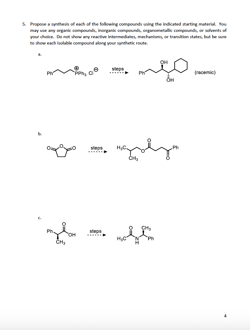 5. Propose a synthesis of each of the following compounds using the indicated starting material. You
may use any organic compounds, inorganic compounds, organometallic compounds, or solvents of
your choice. Do not show any reactive intermediates, mechanisms, or transition states, but be sure
to show each isolable compound along your synthetic route.
a.
b.
C.
Ph
+
PPh3 Cl
mylom
Ph.
CH3
steps
steps
steps
H3C.
H3C
Ph
CH3
CH3
Ph
OH
ÕH
Ph
(racemic)
4