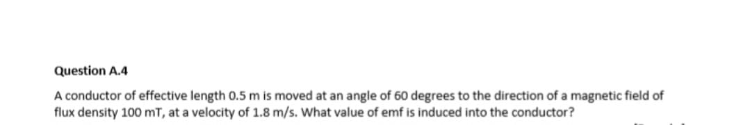 Question A.4
A conductor of effective length 0.5 m is moved at an angle of 60 degrees to the direction of a magnetic field of
flux density 100 mT, at a velocity of 1.8 m/s. What value of emf is induced into the conductor?