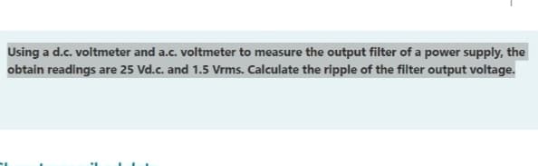 Using a d.c. voltmeter and a.c. voltmeter to measure the output filter of a power supply, the
obtain readings are 25 Vd.c. and 1.5 Vrms. Calculate the ripple of the filter output voltage.