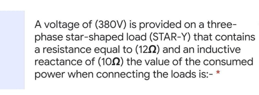 A voltage of (380V) is provided on a three-
phase star-shaped load (STAR-Y) that contains
a resistance equal to (1292) and an inductive
reactance of (102) the value of the consumed
power when connecting the loads is:- *