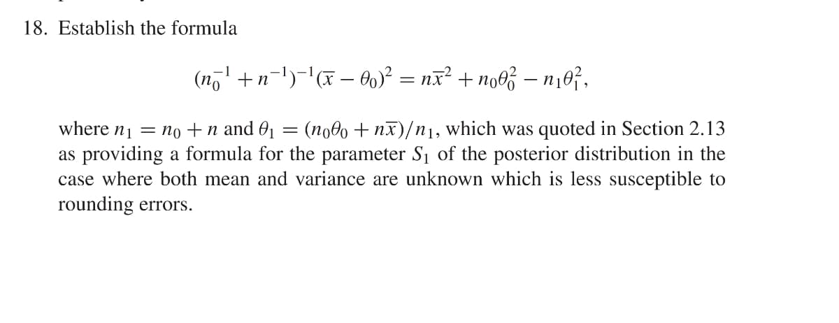 18. Establish the formula
(n7' +n-1)-'(x – O)? = nx² + no0% – n¡07.
where n1 = no +n and 01
as providing a formula for the parameter S1 of the posterior distribution in the
case where both mean and variance are unknown which is less susceptible to
rounding errors.
(no0o + nx)/n1, which was quoted in Section 2.13
