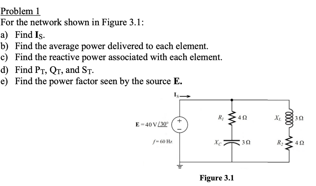 Problem 1
For the network shown in Figure 3.1:
a) Find Is.
b) Find the average power delivered to each element.
c) Find the reactive power associated with each element.
d) Find PT, QT, and ST.
e) Find the power factor seen by the source E.
Is
R₁
4Ω
+
E-40 V/30°
f=60 Hz
Хс
302
R₂
Melle
302
492
Figure 3.1