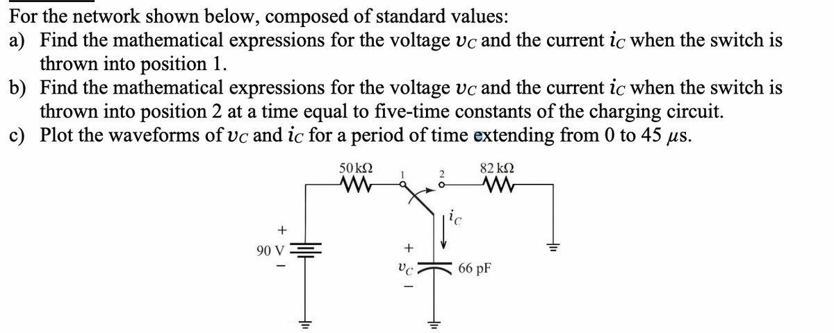 For the network shown below, composed of standard values:
a) Find the mathematical expressions for the voltage Vc and the current ic when the switch is
thrown into position 1.
b) Find the mathematical expressions for the voltage vc and the current ic when the switch is
thrown into position 2 at a time equal to five-time constants of the charging circuit.
c) Plot the waveforms of uc and ic for a period of time extending from 0 to 45 μs.
50 ΚΩ
ww
1
82 ΚΩ
www
+
90 V
+
-
VC
66 pF