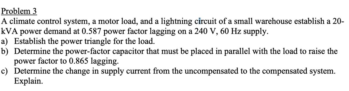 Problem 3
A climate control system, a motor load, and a lightning circuit of a small warehouse establish a 20-
kVA power demand at 0.587 power factor lagging on a 240 V, 60 Hz supply.
a) Establish the power triangle for the load.
b) Determine the power-factor capacitor that must be placed in parallel with the load to raise the
power factor to 0.865 lagging.
c) Determine the change in supply current from the uncompensated to the compensated system.
Explain.