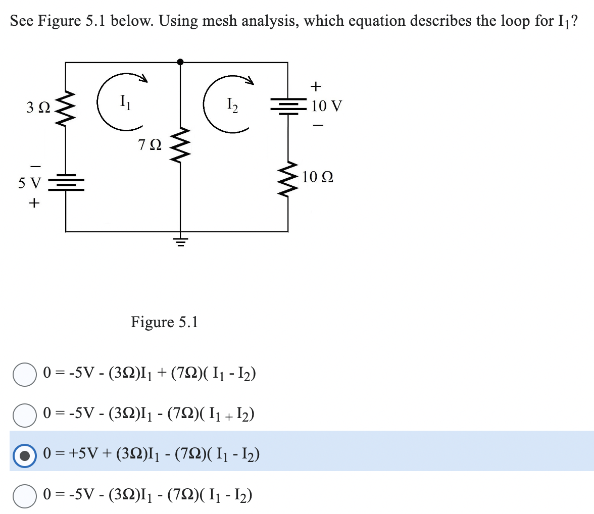 See Figure 5.1 below. Using mesh analysis, which equation describes the loop for I₁?
3Ω
5 V
+
C
7Ω
Figure 5.1
C
1₂
0 = -5V-(392)I₁ + (72)( 1₁ - 1₂)
0 = -5V-(322)I₁ - (792)(I₁+I₂)
0 = +5V + (32)I₁ - (72)( I₁ - 1₂)
0 = -5V- (392)1₁ - (792)( 1₁ - 1₂)
www
+
10 V
10 Q2