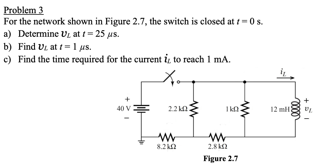 Problem 3
For the network shown in Figure 2.7, the switch is closed at t = 0 s.
5 μs.
a) Determine UL at t= =25
b) Find UL at t = 1 µs.
c) Find the time required for the current i̟ to reach 1 mA.
+
40 V
2.2 ΚΩ
W
W
1ΚΩ.
www
8.2 ΚΩ
ww
2.8 ΚΩ
Figure 2.7
12 mH
0000
+51