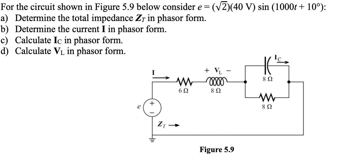 For the circuit shown in Figure 5.9 below consider e = = (√2)(40 V) sin (1000t+ 10°):
a) Determine the total impedance ZT in phasor form.
b) Determine the current I in phasor form.
c) Calculate Ic in phasor form.
d) Calculate VL in phasor form.
e
+ VL
-
ww
0000
8 Ω
602
8 Ω
w
+
892
Figure 5.9