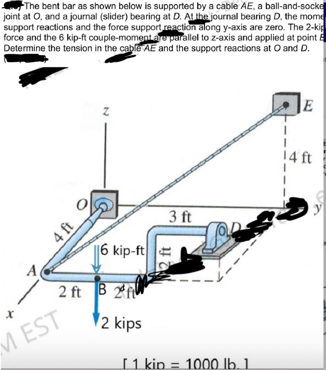 The bent bar as shown below is supported by a cable AE, a ball-and-socke
joint at O, and a journal (slider) bearing at D. At the journal bearing D, the mome
support reactions and the force support reaction along y-axis are zero. The 2-kip
force and the 6 kip-ft couple-moment are parallel to z-axis and applied at point E
Determine the tension in the cable AE and the support reactions at O and D.
X
4 ft
MEST
Z
6 kip-ft
2 ft B 2ft
2 kips
3 ft
De
[ 1 kip = 1000 lb. 1.
E
1
1
14 ft
it
T