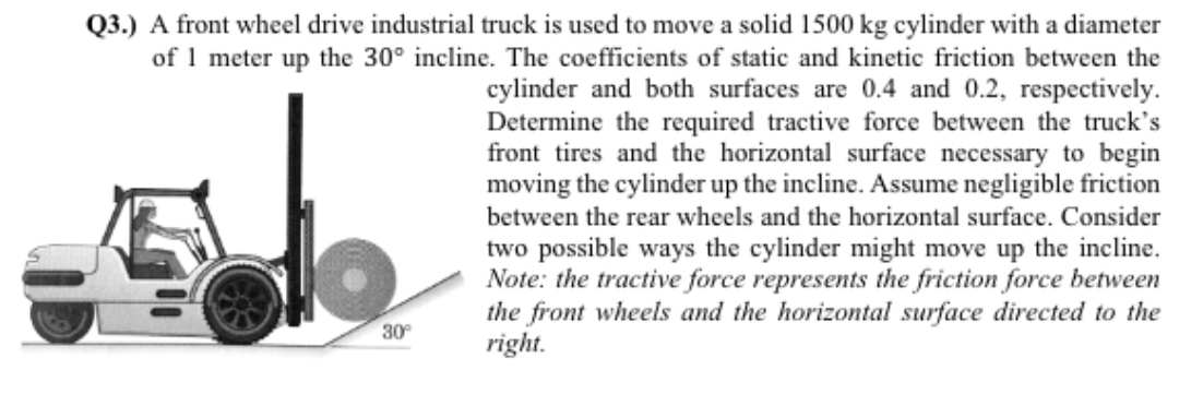 Q3.) A front wheel drive industrial truck is used to move a solid 1500 kg cylinder with a diameter
of 1 meter up the 30° incline. The coefficients of static and kinetic friction between the
cylinder and both surfaces are 0.4 and 0.2, respectively.
Determine the required tractive force between the truck's
front tires and the horizontal surface necessary to begin
moving the cylinder up the incline. Assume negligible friction
between the rear wheels and the horizontal surface. Consider
two possible ways the cylinder might move up the incline.
Note: the tractive force represents the friction force between
the front wheels and the horizontal surface directed to the
right.
5
30°
