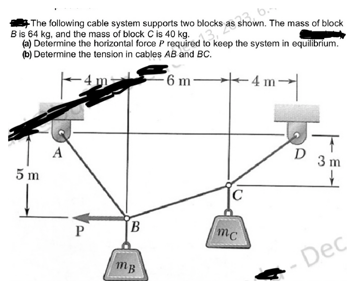 The following cable system supports two blocks as shown. The mass of block
B is 64 kg, and the mass of block C is 40 kg.
(a) Determine the horizontal force P required to keep the system in equilibrium.
(b) Determine the tension in cables AB and BC.
6 m
5 m
A
P
B
mB
C
mc
4 m
m
D
T
3 m
↓
Dec