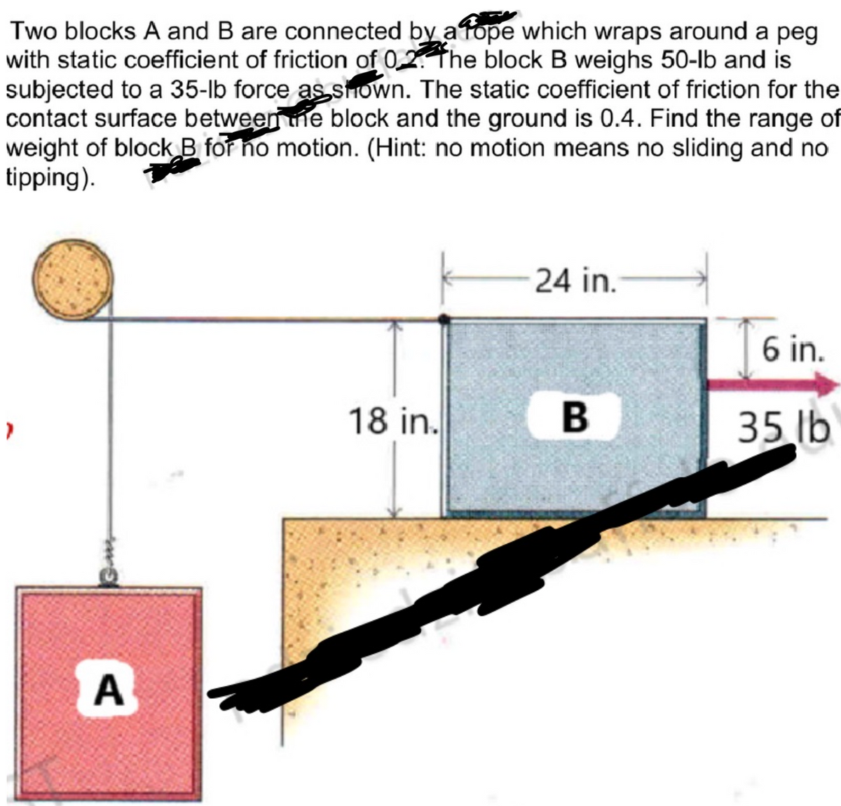 Two blocks A and B are connected by a tope which wraps around a peg
with static coefficient of friction of 02. The block B weighs 50-lb and is
subjected to a 35-lb force as shown. The static coefficient of friction for the
contact surface between the block and the ground is 0.4. Find the range of
weight of block B for no motion. (Hint: no motion means no sliding and no
tipping).
A
18 in.
24 in.
B
6 in.
35 lb