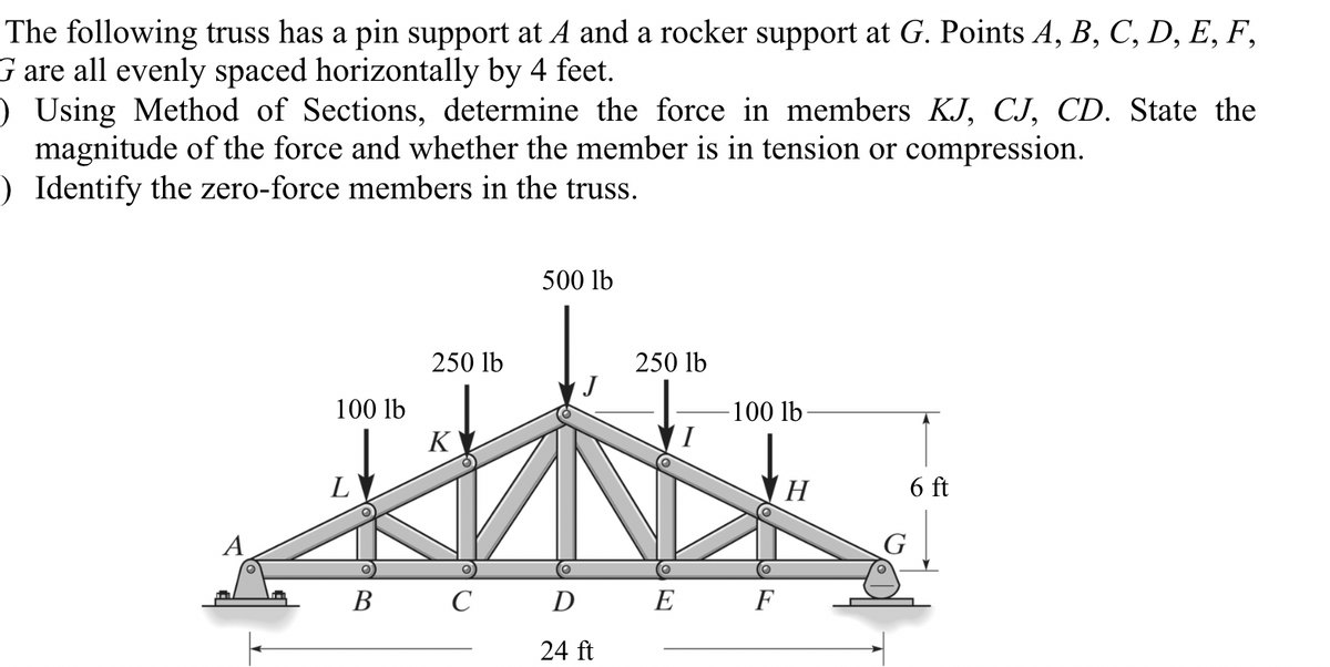The following truss has a pin support at A and a rocker support at G. Points A, B, C, D, E, F,
G are all evenly spaced horizontally by 4 feet.
) Using Method of Sections, determine the force in members KJ, CJ, CD. State the
magnitude of the force and whether the member is in tension or compression.
) Identify the zero-force members in the truss.
100 lb
L
B
250 lb
K
C
500 lb
D
24 ft
250 lb
O
E
100 lb
F
H
G
6 ft