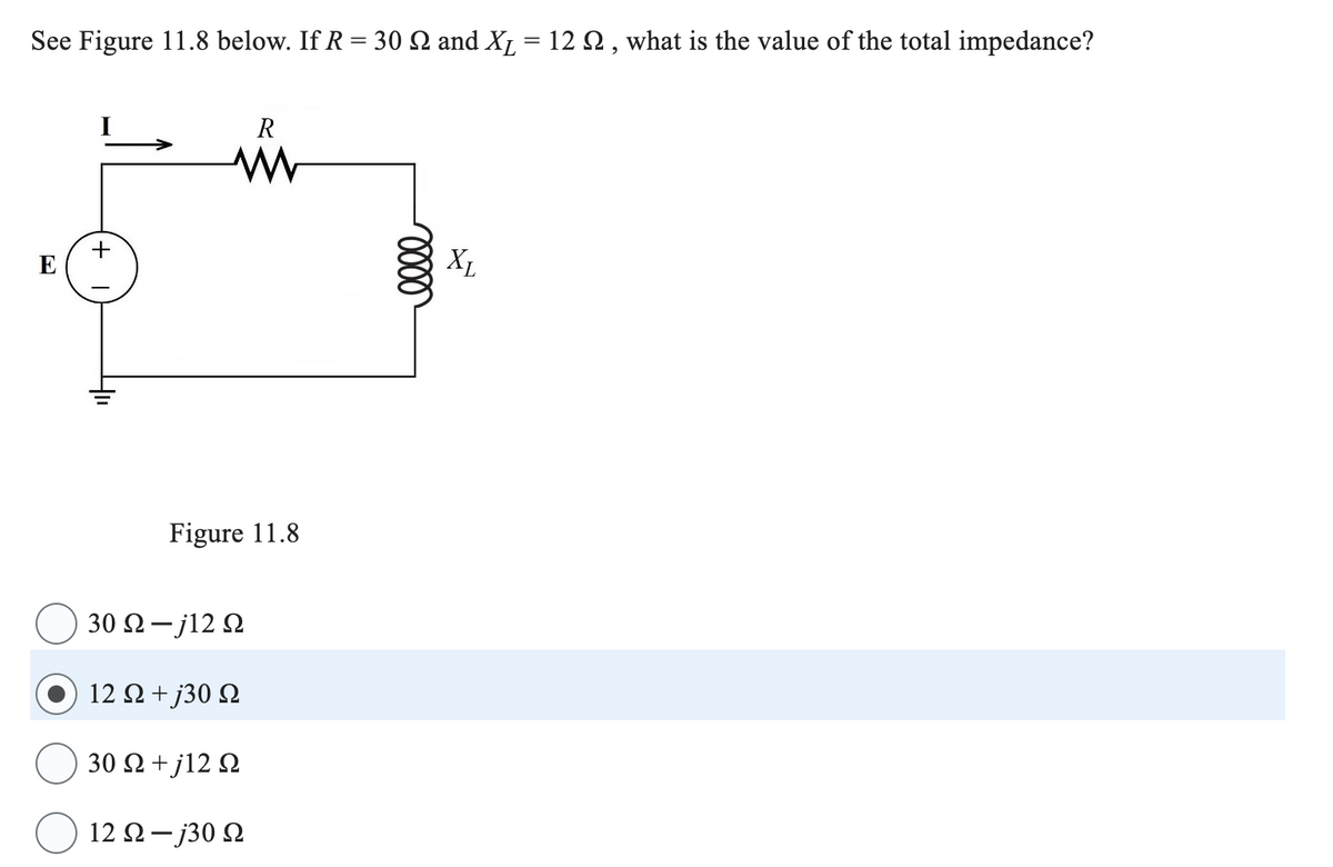 See Figure 11.8 below. If R = 30 2 and XL = 12 £2, what is the value of the total impedance?
+
R
ww
0000
Figure 11.8
30 Ω - j12 Ω
12 Ω + j30 Ω
30 Ω + j12 Ω
12 Ω - j30 Ω
XL