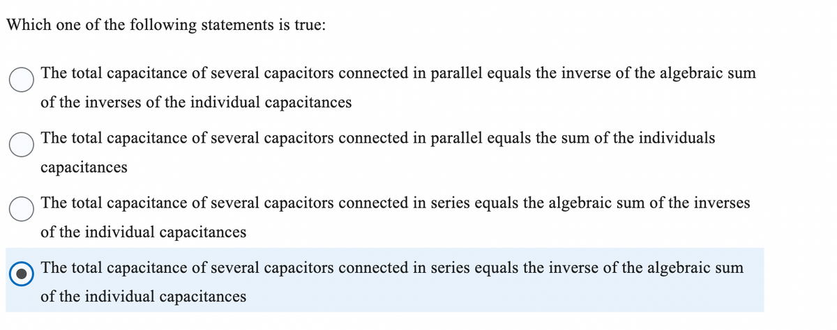 Which one of the following statements is true:
The total capacitance of several capacitors connected in parallel equals the inverse of the algebraic sum
of the inverses of the individual capacitances
The total capacitance of several capacitors connected in parallel equals the sum of the individuals
capacitances
The total capacitance of several capacitors connected in series equals the algebraic sum of the inverses
of the individual capacitances
The total capacitance of several capacitors connected in series equals the inverse of the algebraic sum
of the individual capacitances