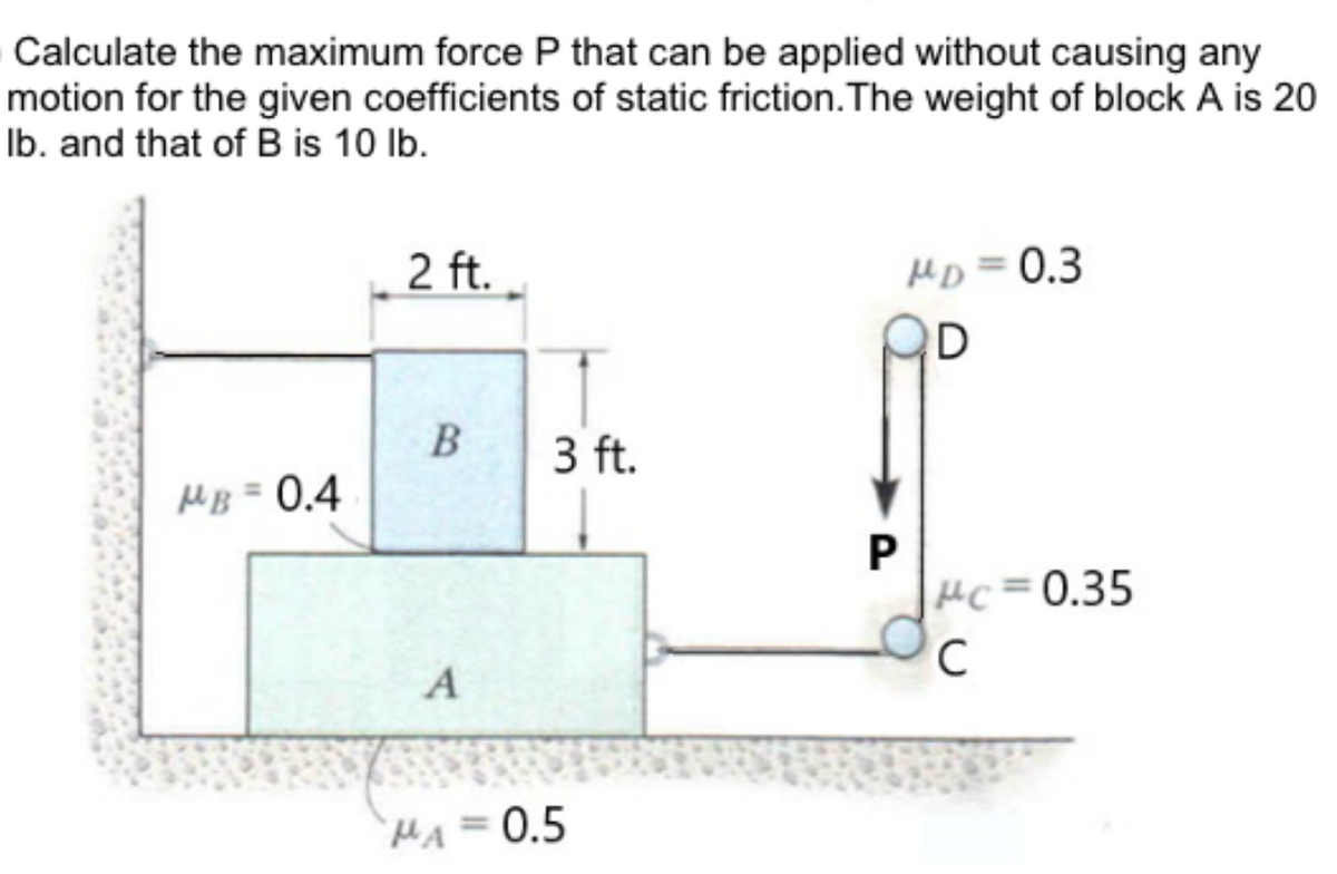Calculate the maximum force P that can be applied without causing any
motion for the given coefficients of static friction. The weight of block A is 20
lb. and that of B is 10 lb.
MB = 0.4
2 ft.
B
A
3 ft.
MA=0.5
P
MD=0.3
D
Pc=0.35
C
