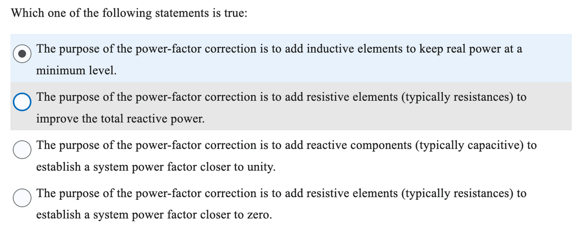 Which one of the following statements is true:
The purpose of the power-factor correction is to add inductive elements to keep real power at a
minimum level.
The purpose of the power-factor correction is to add resistive elements (typically resistances) to
improve the total reactive power.
The purpose of the power-factor correction is to add reactive components (typically capacitive) to
establish a system power factor closer to unity.
The purpose of the power-factor correction is to add resistive elements (typically resistances) to
establish a system power factor closer to zero.