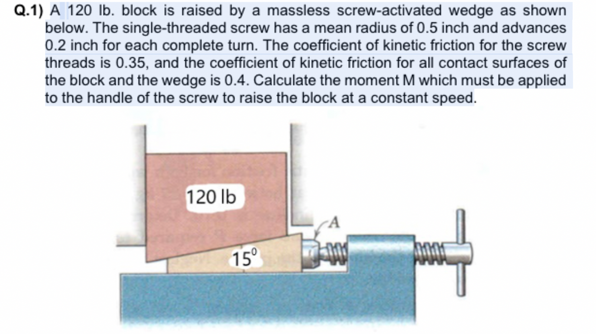 Q.1) A 120 lb. block is raised by a massless screw-activated wedge as shown
below. The single-threaded screw has a mean radius of 0.5 inch and advances
0.2 inch for each complete turn. The coefficient of kinetic friction for the screw
threads is 0.35, and the coefficient of kinetic friction for all contact surfaces of
the block and the wedge is 0.4. Calculate the moment M which must be applied
to the handle of the screw to raise the block at a constant speed.
120 lb
15°
