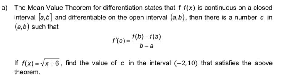 a) The Mean Value Theorem for differentiation states that if f(x) is continuous on a closed
interval a,b and differentiable on the open interval (a,b), then there is a number c in
(a,b) such that
f(b)- f(a)
b - a
f'(c) =
If f(x) = Vx + 6, find the value of c in the interval (-2,10) that satisfies the above
theorem.
