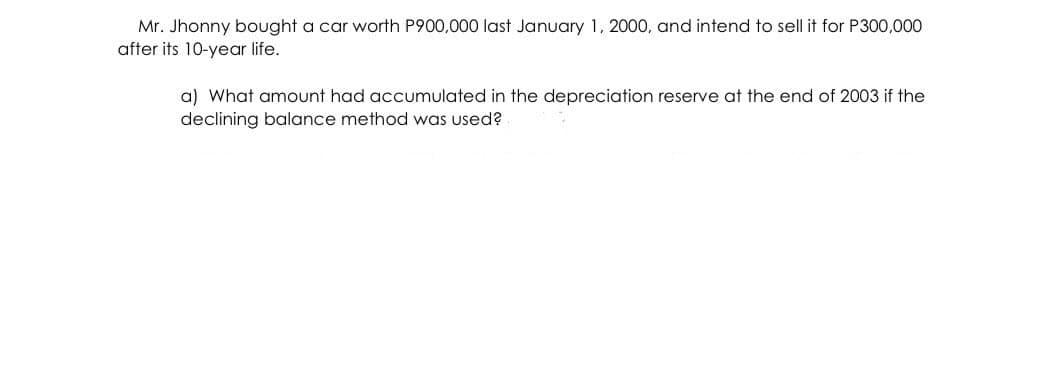 Mr. Jhonny bought a car worth P900,000 last January 1, 2000, and intend to sell it for P300,000
after its 10-year life.
a) What amount had accumulated in the depreciation reserve at the end of 2003 if the
declining balance method was used?
