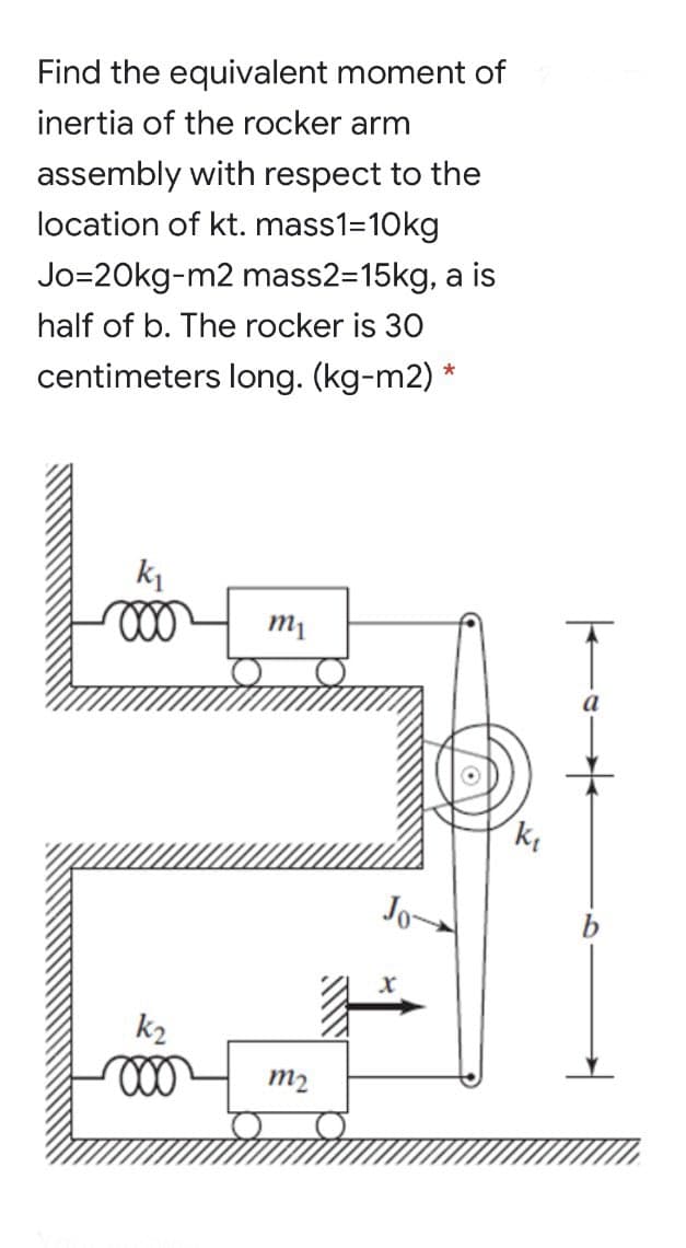 Find the equivalent moment of
inertia of the rocker arm
assembly with respect to the
location of kt. mass1=10kg
Jo=20kg-m2 mass2=15kg, a is
half of b. The rocker is 30
centimeters long. (kg-m2) *
k1
Jo-
k2
m2

