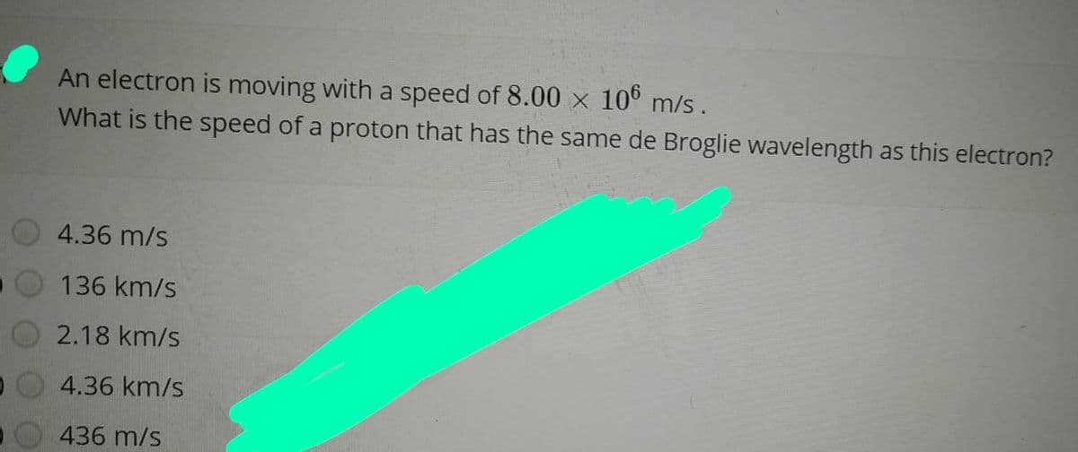 An electron is moving with a speed of 8.00 x 10° m/s.
What is the speed of a proton that has the same de Broglie wavelength as this electron?
4.36 m/s
136 km/s
2.18 km/s
O 4.36 km/s
436 m/s
