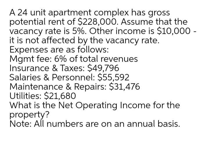 A 24 unit apartment complex has gross
potential rent of $228,000. Assume that the
vacancy rate is 5%. Other income is $10,000 -
it is not affected by the vacancy rate.
Expenses are as follows:
Mgmt fee: 6% of total revenues
Insurance & Taxes: $49,796
Salaries & Personnel: $55,592
Maintenance & Repairs: $31,476
Utilities: $21,680
What is the Net Operating Income for the
property?
Note: All numbers are on an annual basis.
