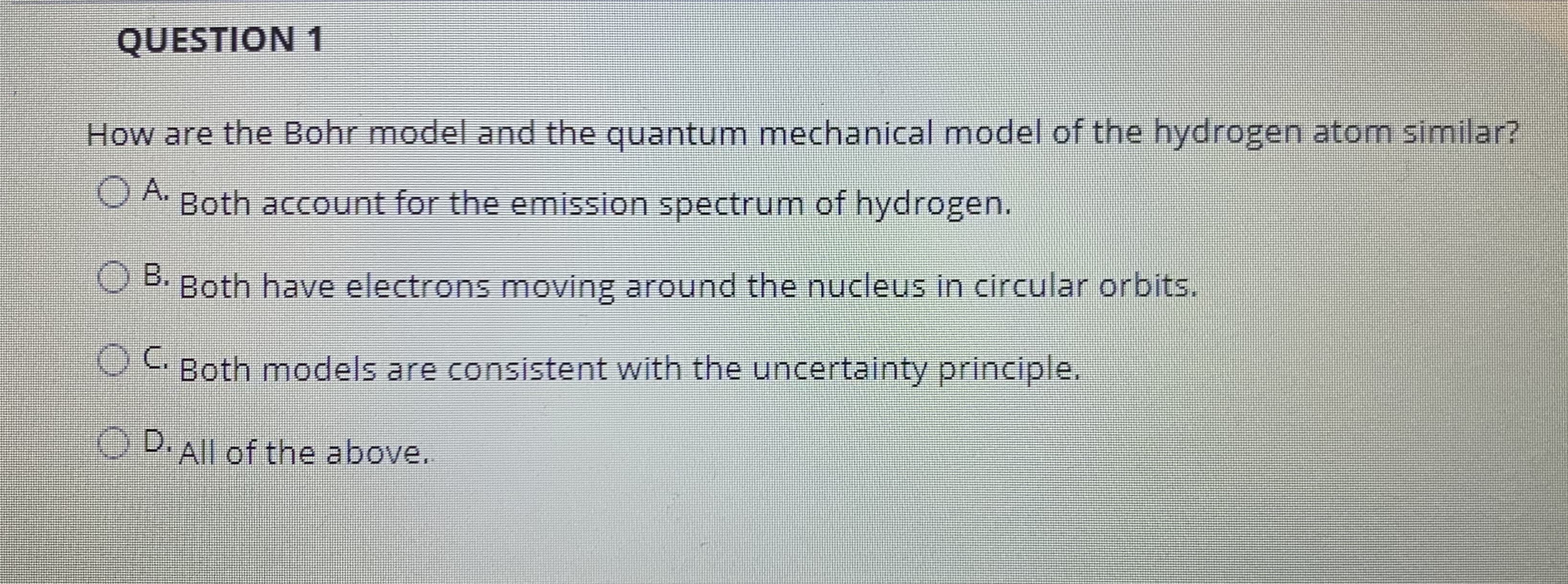 How are the Bohr model and the quantum mechanical model of the hydrogen atom similar?
OA.
O A. Both account for the emission spectrum of hydrogen.
B.
OB Both have electrons moving around the nucleus in circular orbits.
OC.
C Both models are consistent with the uncertainty principle.
