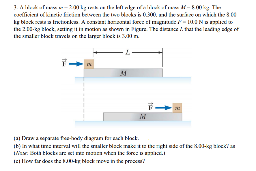 3. A block of mass m = 2.00 kg rests on the left edge of a block of mass M= 8.00 kg. The
coefficient of kinetic friction between the two blocks is 0.300, and the surface on which the 8.00
kg block rests is frictionless. A constant horizontal force of magnitude F= 10.0N is applied to
the 2.00-kg block, setting it in motion as shown in Figure. The distance L that the leading edge of
the smaller block travels on the larger block is 3.00 m.
F -
m
M
M
(a) Draw a separate free-body diagram for each block.
(b) In what time interval will the smaller block make it to the right side of the 8.00-kg block? as
(Note: Both blocks are set into motion when the force is applied.)
(c) How far does the 8.00-kg block move in the process?
