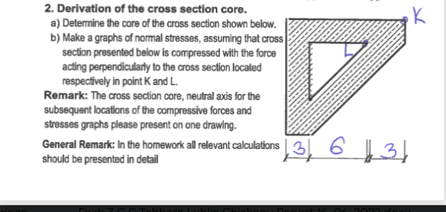2. Derivation of the cross section core.
a) Determine the core of the cross section shown below.
b) Make a graphs of normal stresses, assuming that cross
section presented below is compressed with the force
acting perpendicularly to the cross section located
respectively in point K and L.
Remark: The cross section core, neutral axis for the
subsequent locations of the compressive forces and
stresses graphs please present on one drawing.
6131
General Remark: In the homework all relevant calculations 3
131 6
should be presented in detail
2033
K