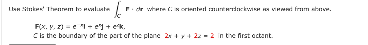 Use Stokes' Theorem to evaluate
F• dr where C is oriented counterclockwise as viewed from above.
F(x, y, z) = e-Xi + e*j+ e?k,
C is the boundary of the part of the plane 2x + y + 2z = 2 in the first octant.
