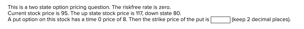 This is a two state option pricing question. The riskfree rate is zero.
Current stock price is 95. The up state stock price is 117, down state 80.
A put option on this stock has a time O price of 8. Then the strike price of the put is
(keep 2 decimal places).