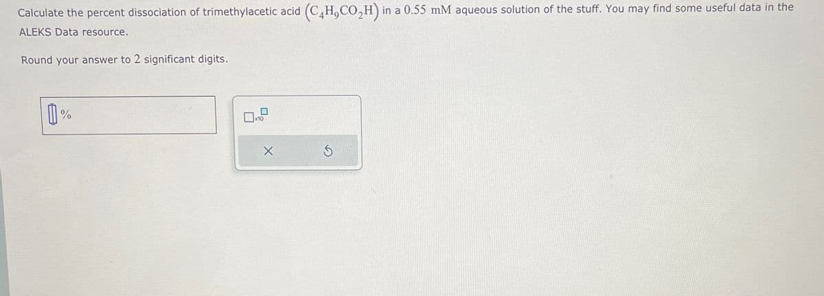 Calculate the percent dissociation of trimethylacetic acid (C4H,CO2H) in a 0.55 mM aqueous solution of the stuff. You may find some useful data in the
ALEKS Data resource.
Round your answer to 2 significant digits.
%
x10
S