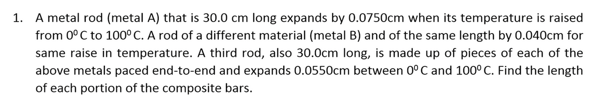 1. A metal rod (metal A) that is 30.0 cm long expands by 0.0750cm when its temperature is raised
from 0°C to 100° C. A rod of a different material (metal B) and of the same length by 0.040cm for
same raise in temperature. A third rod, also 30.0cm long, is made up of pieces of each of the
above metals paced end-to-end and expands 0.0550cm between 0°C and 100° C. Find the length
of each portion of the composite bars.
