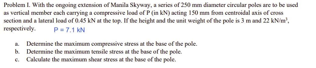 Problem I. With the ongoing extension of Manila Skyway, a series of 250 mm diameter circular poles are to be used
as vertical member each carrying a compressive load of P (in kN) acting 150 mm from centroidal axis of cross
section and a lateral load of 0.45 kN at the top. If the height and the unit weight of the pole is 3 m and 22 kN/m³,
respectively.
P = 7.1 KN
a. Determine the maximum compressive stress at the base of the pole.
b. Determine the maximum tensile stress at the base of the pole.
C.
Calculate the maximum shear stress at the base of the pole.