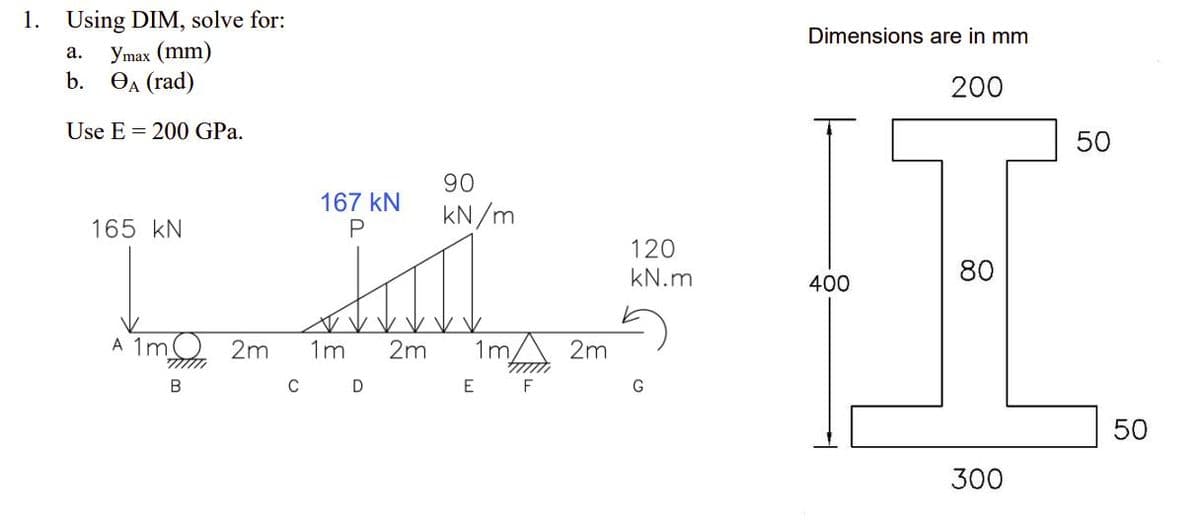 1. Using DIM, solve for:
Dimensions are in mm
a.
Ymax (mm)
200
b. A (rad)
Use E = 200 GPa.
50
90
167 KN
kN/m
165 kN
P
120
kN.m
80
III H
400
A 1m 2m 1m 2m 1m 2m
777777
B
C D
E
F
G
50
300
