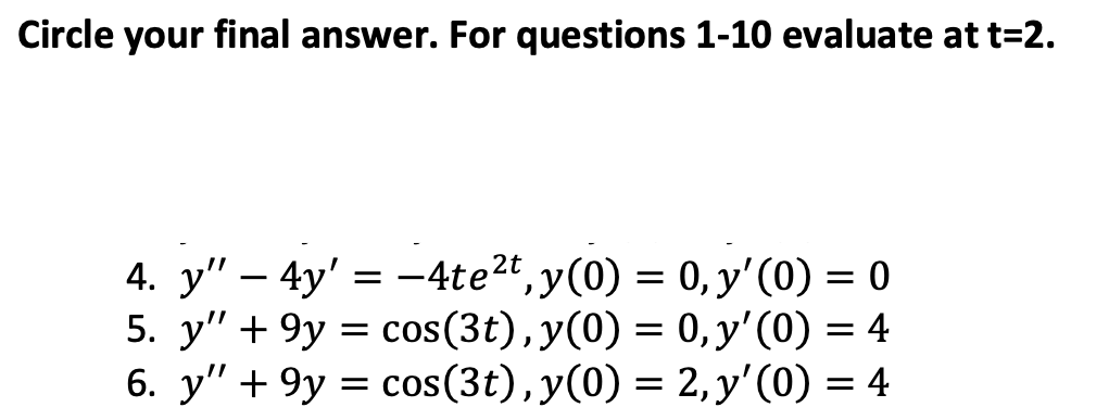 Circle your final answer. For questions 1-10 evaluate at t=2.
4. y"
-
=
-
4y' 4te², y(0) =
0, y'(0) = 0
5. y" 9y= cos(3t), y(0) =
+
6. y" 9y= cos(3t), y(0) =
+
0, y'(0) = 4
2, y'(0) = 4