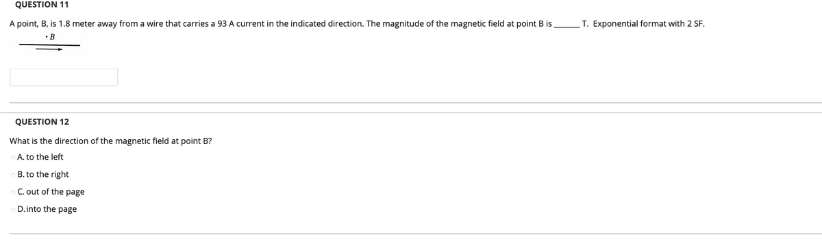 QUESTION 11
A point, B, is 1.8 meter away from a wire that carries a 93 A current in the indicated direction. The magnitude of the magnetic field at point B is
T. Exponential format with 2 SF.
• B
QUESTION 12
What is the direction of the magnetic field at point B?
A. to the left
B. to the right
C. out of the page
D.into the page
