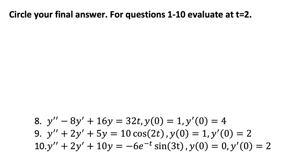 Circle your final answer. For questions 1-10 evaluate at t=2.
8. y" - 8y' + 16y = 32t, y(0) = 1, y'(0) = 4
9. y" + 2y' + 5y = 10 cos(2t), y(0) = 1, y'(0) = 2
10.y" +2y' + 10y = -6et sin(3t), y(0) = 0, y'(0) = 2