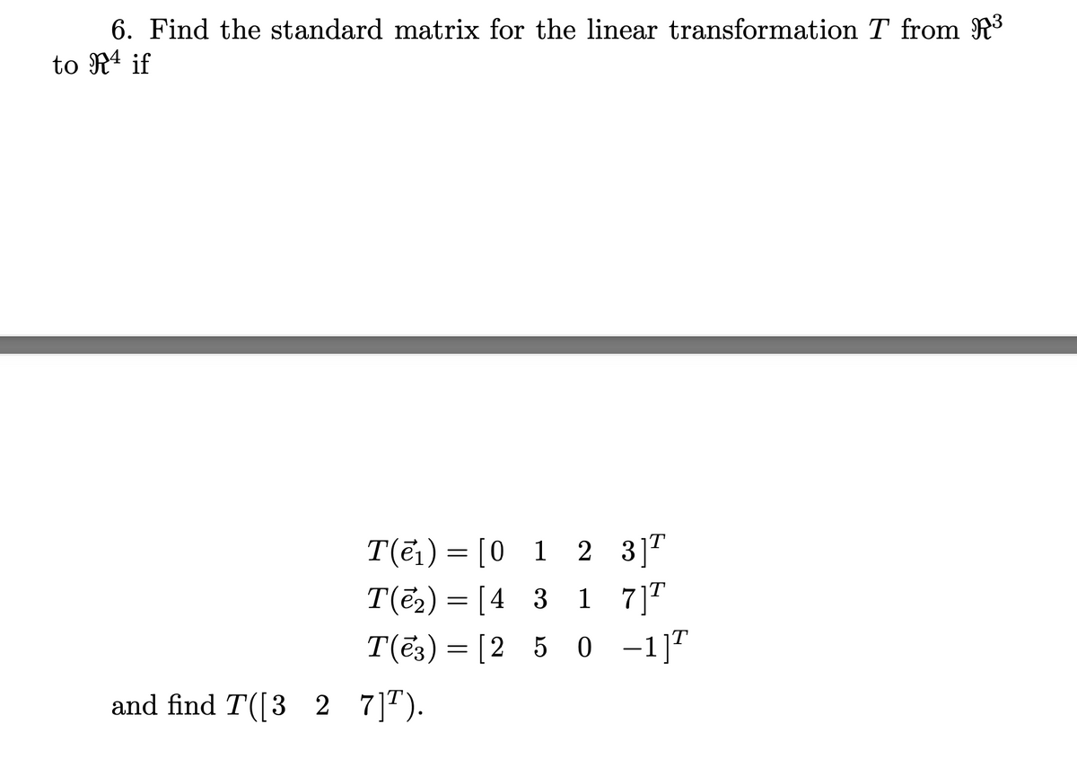 6. Find the standard matrix for the linear transformation T from R³
to R4 if
T(ē₁)= [0 1 2
3] T
T(ē2)
=
[4 3
1
7] T
T(3) = [250 -1]T
and find T([327] T).