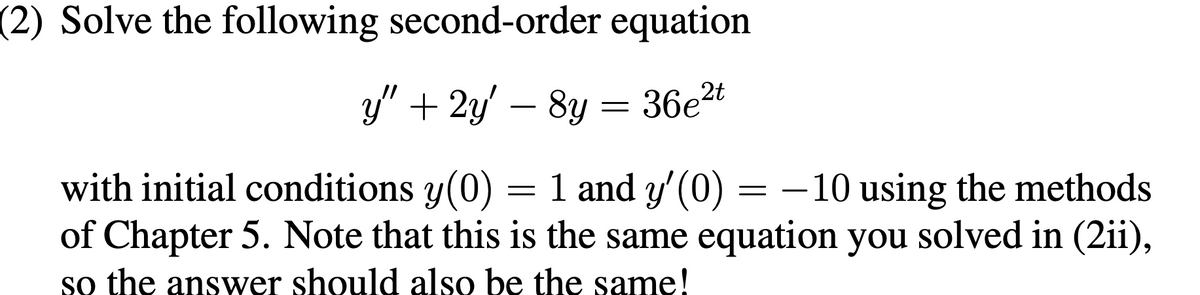 (2) Solve the following second-order equation
y" + 2y' — 8y = 36e²t
with initial conditions y(0) = 1 and y'(0) = -10 using the methods
of Chapter 5. Note that this is the same equation you solved in (2ii),
so the answer should also be the same!