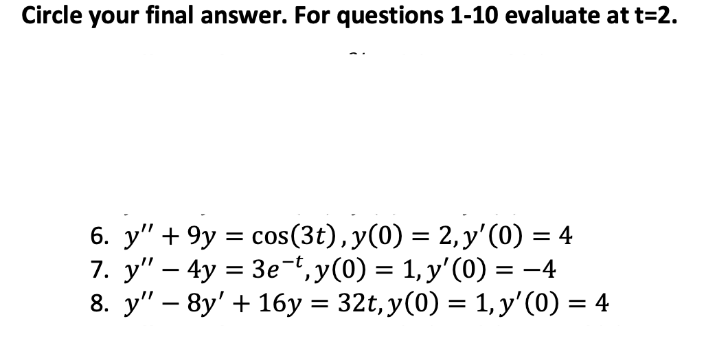 Circle your final answer. For questions 1-10 evaluate at t=2.
6. y" 9y= cos(3t), y(0) = 2, y'(0) = 4
7. y" -4y=3e¯t, y(0) = 1, y'(0) = -4
8. y" 8y' 16y = 32t, y(0) = 1, y'(0) = 4
-