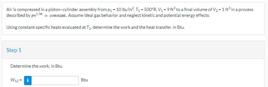 Air is compressed in a piston-cylinder assembly from p₁ - 10 lb/in², T₁-500°R, V₁-9 ft³ to a final volume of V₂ - 1 ft³ in a process
described by pv¹.30 = constant. Assume ideal gas behavior and neglect kinetic and potential energy effects.
Using constant specific heats evaluated at T₁, determine the work and the heat transfer, in Btu.
Step 1
Determine the work, in Btu.
W12- i
Btu