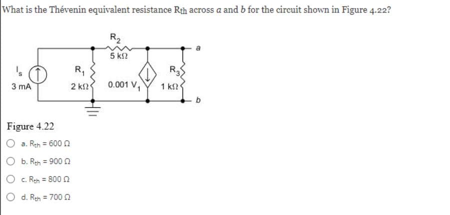 What is the Thévenin equivalent resistance Rth across a and b for the circuit shown in Figure 4.22?
's O
3 mA
Figure 4.22
a. Rth = 600
O b. Rth = 900 02
c. Rth = 800 02
O d. Rth = 70002
R₁
2 ΚΩ
R₂
5 ΚΩ
0.001 V₁
R3
1 ΚΩ
b